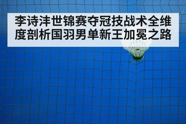 李诗沣世锦赛夺冠技战术全维度剖析国羽男单新王加冕之路